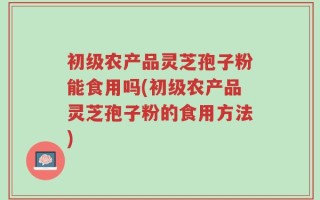 初级农产品灵芝孢子粉能食用吗(初级农产品灵芝孢子粉的食用方法)