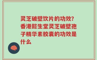 灵芝破壁饮片的功效？香港懿生堂灵芝破壁孢子精华素胶囊的功效是什么