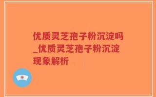 优质灵芝孢子粉沉淀吗_优质灵芝孢子粉沉淀现象解析