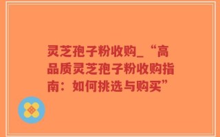 灵芝孢子粉收购_“高品质灵芝孢子粉收购指南：如何挑选与购买”