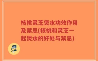 核桃灵芝煲水功效作用及禁忌(核桃和灵芝一起煲水的好处与禁忌)
