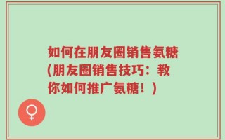 如何在朋友圈销售氨糖(朋友圈销售技巧：教你如何推广氨糖！)