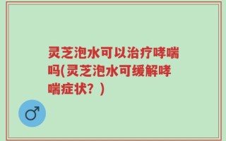 灵芝泡水可以治疗哮喘吗(灵芝泡水可缓解哮喘症状？)
