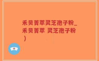 禾贝菁萃灵芝孢子粉_禾贝菁萃 灵芝孢子粉 )