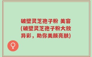 破壁灵芝孢子粉 美容(破壁灵芝孢子粉大放异彩，助你美颜亮肤)