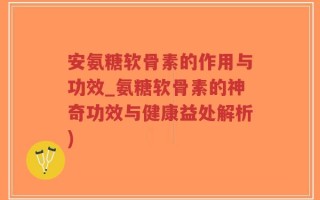 安氨糖软骨素的作用与功效_氨糖软骨素的神奇功效与健康益处解析)