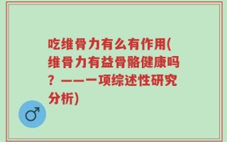 吃维骨力有么有作用(维骨力有益骨骼健康吗？——一项综述性研究分析)