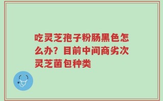 吃灵芝孢子粉肠黑色怎么办？目前中间商劣次灵芝菌包种类
