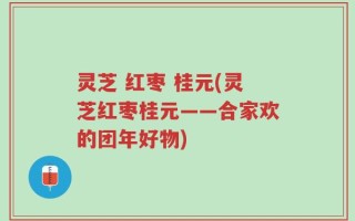 灵芝 红枣 桂元(灵芝红枣桂元——合家欢的团年好物)