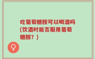 吃葡萄糖胺可以喝酒吗(饮酒时能否服用葡萄糖胺？)