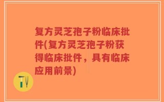 复方灵芝孢子粉临床批件(复方灵芝孢子粉获得临床批件，具有临床应用前景)