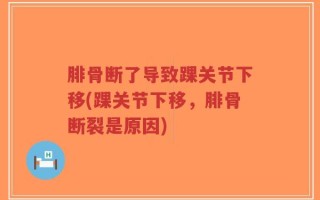 腓骨断了导致踝关节下移(踝关节下移，腓骨断裂是原因)