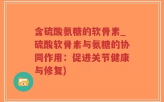 含硫酸氨糖的软骨素_硫酸软骨素与氨糖的协同作用：促进关节健康与修复)