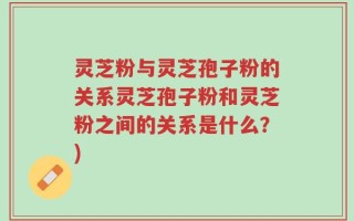 灵芝粉与灵芝孢子粉的关系灵芝孢子粉和灵芝粉之间的关系是什么？)