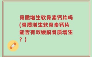 骨质增生软骨素钙片吗(骨质增生软骨素钙片能否有效缓解骨质增生？)