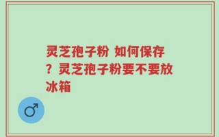 灵芝孢子粉 如何保存？灵芝孢子粉要不要放冰箱