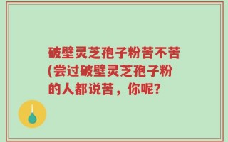 破壁灵芝孢子粉苦不苦(尝过破壁灵芝孢子粉的人都说苦，你呢？
