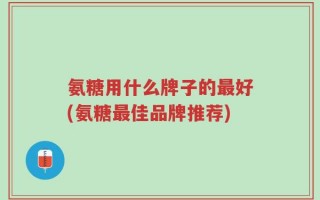 氨糖用什么牌子的最好(氨糖最佳品牌推荐)