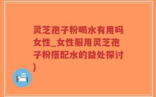 灵芝孢子粉喝水有用吗女性_女性服用灵芝孢子粉搭配水的益处探讨)