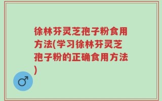 徐林芬灵芝孢子粉食用方法(学习徐林芬灵芝孢子粉的正确食用方法)
