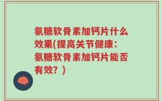 氨糖软骨素加钙片什么效果(提高关节健康：氨糖软骨素加钙片能否有效？)