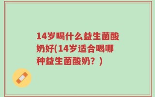 14岁喝什么益生菌酸奶好(14岁适合喝哪种益生菌酸奶？)