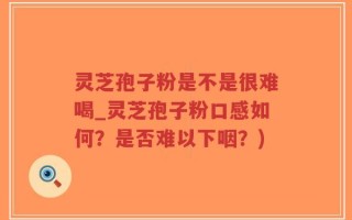 灵芝孢子粉是不是很难喝_灵芝孢子粉口感如何？是否难以下咽？)