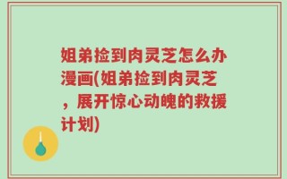 姐弟捡到肉灵芝怎么办漫画(姐弟捡到肉灵芝，展开惊心动魄的救援计划)