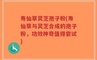 寿仙草灵芝孢子粉(寿仙草与灵芝合成的孢子粉，功效神奇值得尝试)