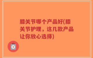 膝关节哪个产品好(膝关节护理，这几款产品让你放心选择)