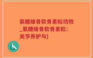 氨糖维骨软骨素粒功效_氨糖维骨软骨素粒：关节养护与)