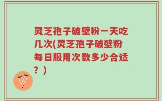 灵芝孢子破壁粉一天吃几次(灵芝孢子破壁粉每日服用次数多少合适？)