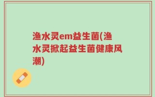 渔水灵em益生菌(渔水灵掀起益生菌健康风潮)