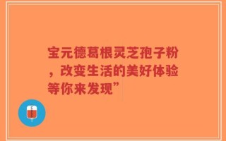 宝元德葛根灵芝孢子粉，改变生活的美好体验等你来发现”