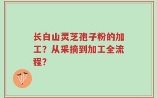 长白山灵芝孢子粉的加工？从采摘到加工全流程？