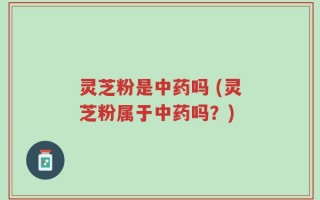 灵芝粉是中药吗 (灵芝粉属于中药吗？)