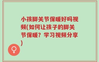 小孩脚关节保暖好吗视频(如何让孩子的脚关节保暖？学习视频分享)