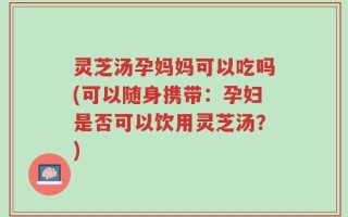 灵芝汤孕妈妈可以吃吗(可以随身携带：孕妇是否可以饮用灵芝汤？)