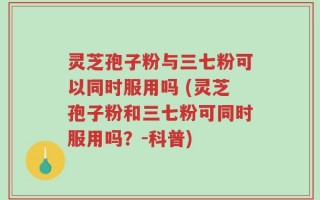 灵芝孢子粉与三七粉可以同时服用吗 (灵芝孢子粉和三七粉可同时服用吗？-科普)