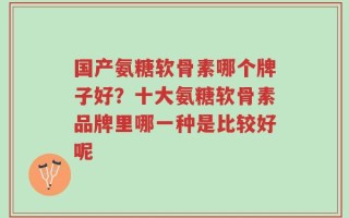 国产氨糖软骨素哪个牌子好？十大氨糖软骨素品牌里哪一种是比较好呢