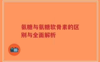 氨糖与氨糖软骨素的区别与全面解析