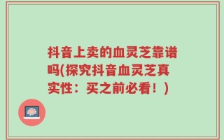 抖音上卖的血灵芝靠谱吗(探究抖音血灵芝真实性：买之前必看！)