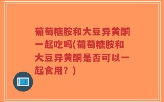 葡萄糖胺和大豆异黄酮一起吃吗(葡萄糖胺和大豆异黄酮是否可以一起食用？)