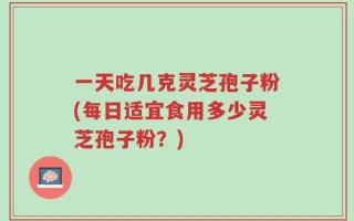 一天吃几克灵芝孢子粉(每日适宜食用多少灵芝孢子粉？)