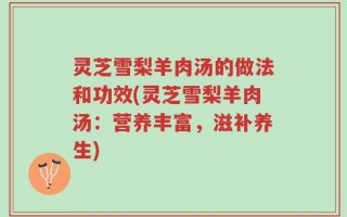 灵芝雪梨羊肉汤的做法和功效(灵芝雪梨羊肉汤：营养丰富，滋补养生)