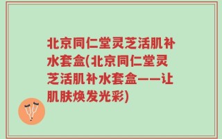 北京同仁堂灵芝活肌补水套盒(北京同仁堂灵芝活肌补水套盒——让肌肤焕发光彩)