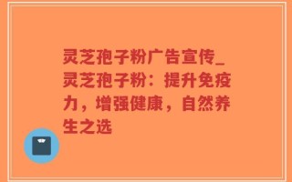 灵芝孢子粉广告宣传_灵芝孢子粉：提升免疫力，增强健康，自然养生之选
