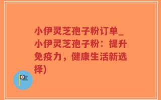 小伊灵芝孢子粉订单_小伊灵芝孢子粉：提升免疫力，健康生活新选择)