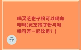 喝灵芝孢子粉可以喝咖啡吗(灵芝孢子粉与咖啡可否一起饮用？)
