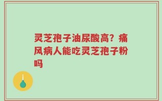 灵芝孢子油尿酸高？痛风病人能吃灵芝孢子粉吗